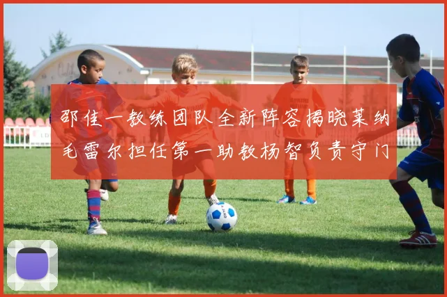 邵佳一教练团队全新阵容揭晓莱纳毛雷尔担任第一助教杨智负责守门员训练