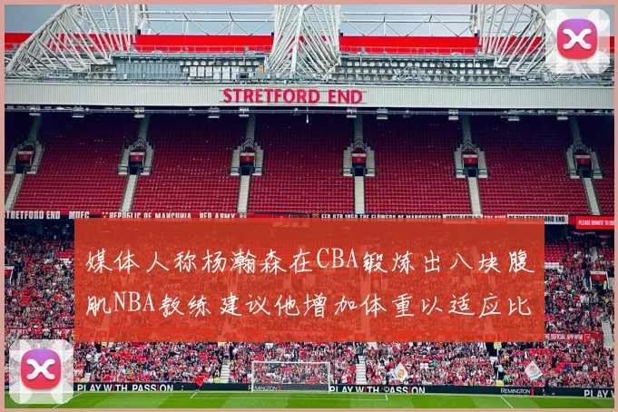 媒体人称杨瀚森在CBA锻炼出八块腹肌NBA教练建议他增加体重以适应比赛