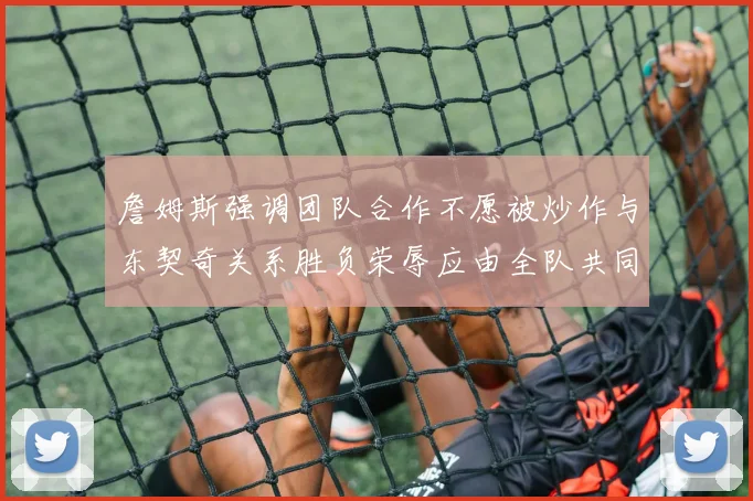 詹姆斯强调团队合作不愿被炒作与东契奇关系胜负荣辱应由全队共同承担
