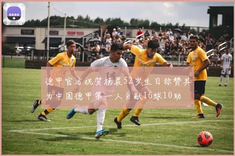 德甲官方祝贺杨晨52岁生日称赞其为中国德甲第一人贡献16球10助