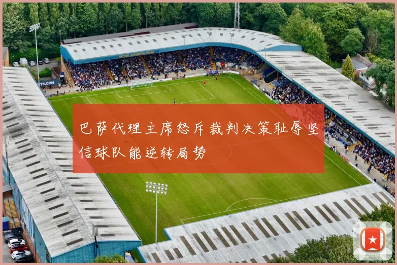 巴萨代理主席怒斥裁判决策耻辱坚信球队能逆转局势