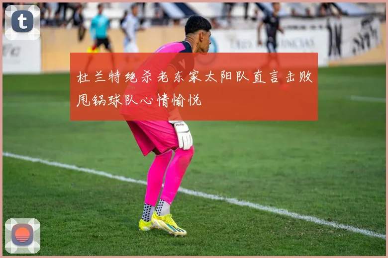 杜兰特绝杀老东家太阳队直言击败甩锅球队心情愉悦