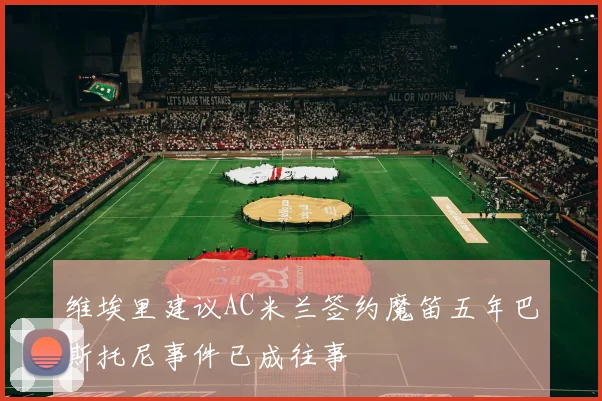 维埃里建议AC米兰签约魔笛五年巴斯托尼事件已成往事