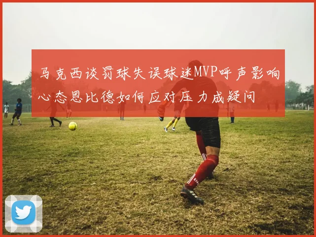 马克西谈罚球失误球迷MVP呼声影响心态恩比德如何应对压力成疑问