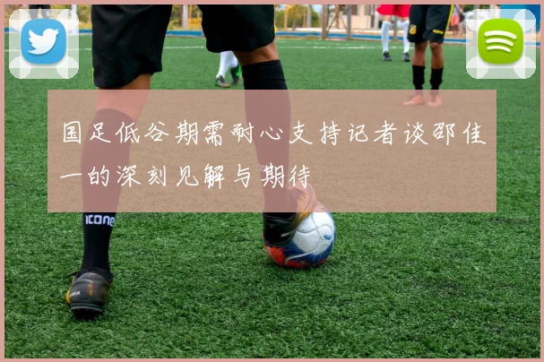 国足低谷期需耐心支持记者谈邵佳一的深刻见解与期待