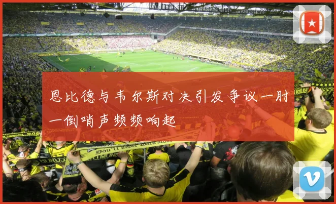 恩比德与韦尔斯对决引发争议一肘一倒哨声频频响起