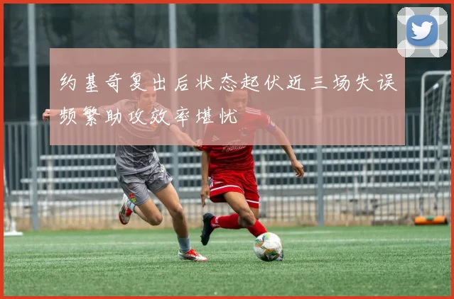 约基奇复出后状态起伏近三场失误频繁助攻效率堪忧