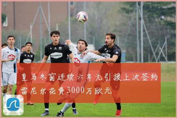 皇马冬窗连续六年无引援上次签约雷尼尔花费3000万欧元