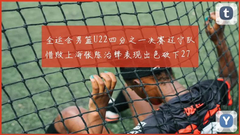 全运会男篮U22四分之一决赛辽宁队惜败上海张陈治锋表现出色砍下27分23篮板5盖帽