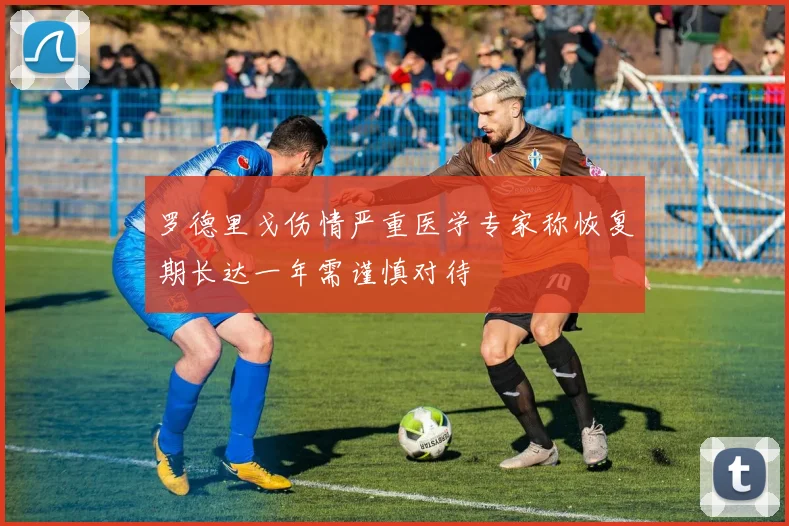 罗德里戈伤情严重医学专家称恢复期长达一年需谨慎对待