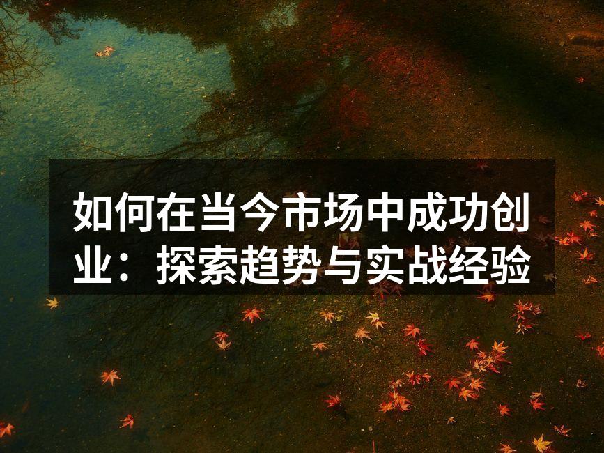 如何在当今市场中成功创业：探索趋势与实战经验
